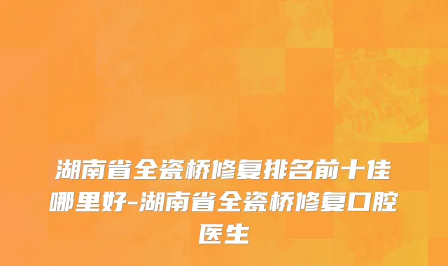 湖南省全瓷桥修复排名前十佳哪里好-湖南省全瓷桥修复口腔医生