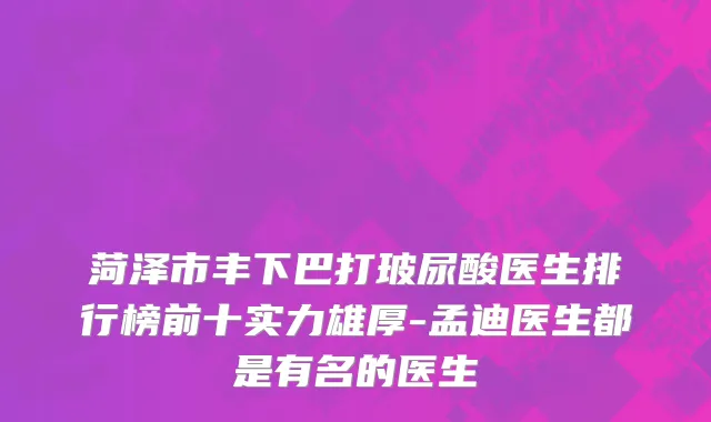 菏泽市丰下巴打玻尿酸医生排行榜前十实力雄厚-孟迪医生都是有名的医生