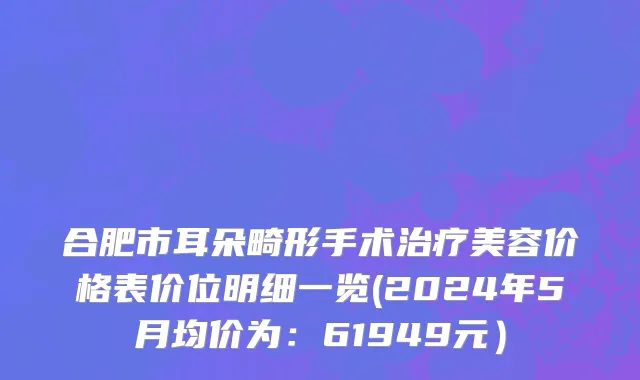 合肥市耳朵畸形手术治疗美容价格表价位明细一览(2024年5月均价为：61949元）