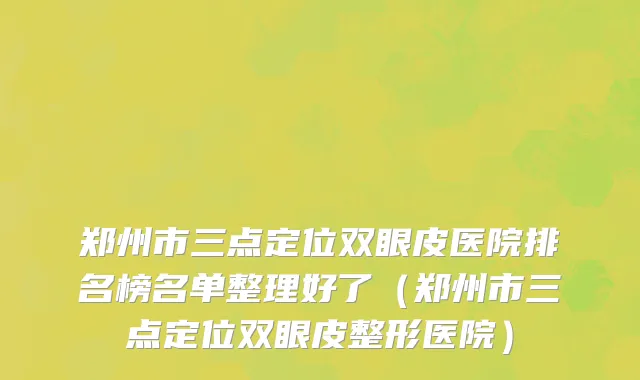 郑州市三点定位双眼皮医院排名榜名单整理好了（郑州市三点定位双眼皮整形医院）