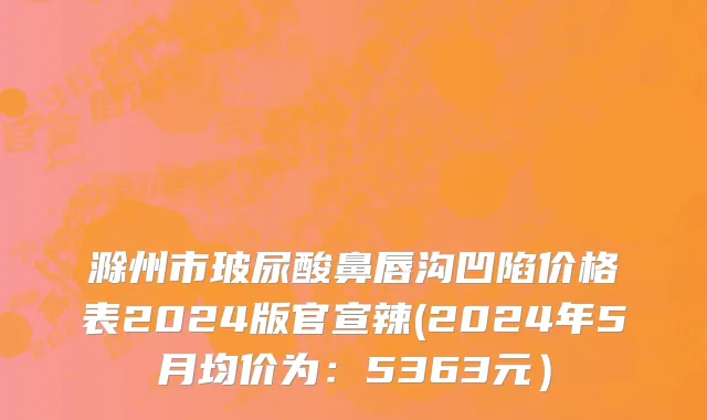 滁州市玻尿酸鼻唇沟凹陷价格表2024版官宣辣(2024年5月均价为：5363元）