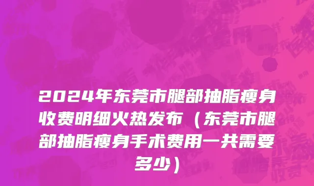 2024年东莞市腿部抽脂瘦身收费明细火热发布（东莞市腿部抽脂瘦身手术费用一共需要多少）