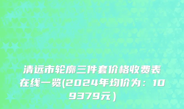 清远市轮廓三件套价格收费表在线一览(2024年均价为：109379元）