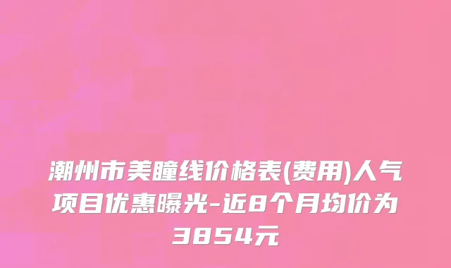 潮州市美瞳线价格表(费用)人气项目优惠曝光-近8个月均价为3854元