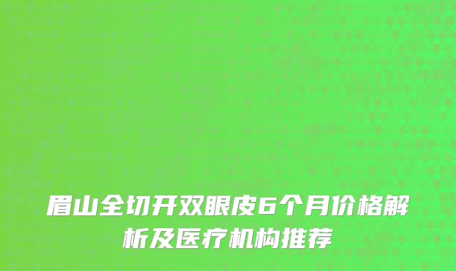 眉山全切开双眼皮6个月价格解析及医疗机构推荐