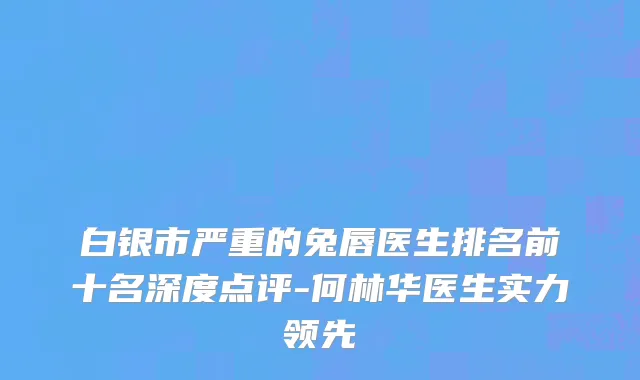 白银市严重的兔唇医生排名前十名深度点评-何林华医生实力领先