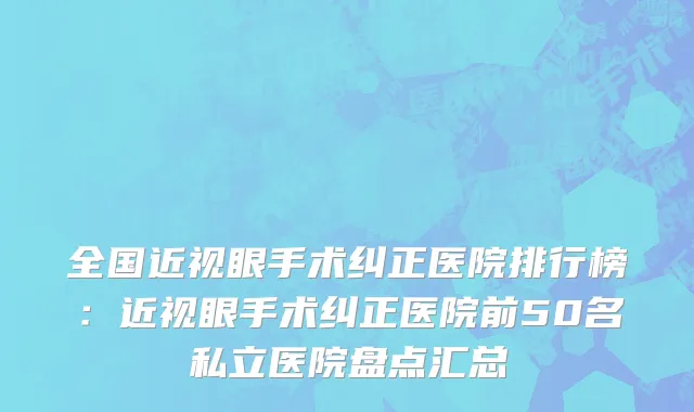 全国近视眼手术纠正医院排行榜：近视眼手术纠正医院前50名私立医院盘点汇总