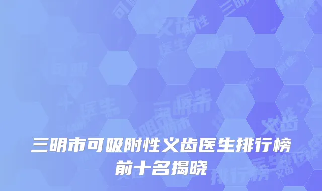 三明市可吸附性义齿医生排行榜前十名揭晓