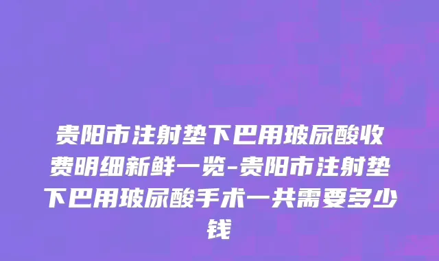 贵阳市注射垫下巴用玻尿酸收费明细新鲜一览-贵阳市注射垫下巴用玻尿酸手术一共需要多少钱