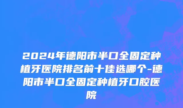 2024年德阳市半口全固定种植牙医院排名前十佳选哪个-德阳市半口全固定种植牙口腔医院