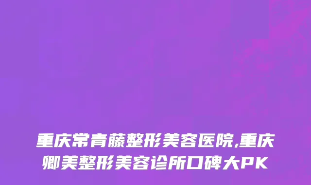 重庆常青藤整形美容医院,重庆卿美整形美容诊所口碑大PK