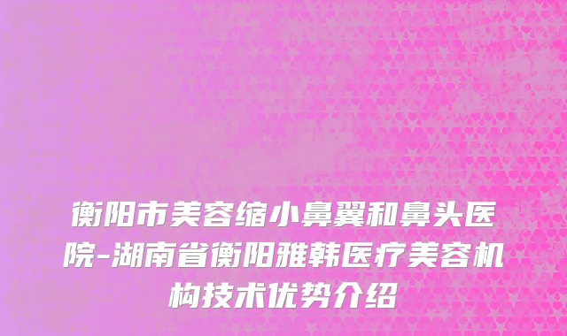 衡阳市美容缩小鼻翼和鼻头医院-湖南省衡阳雅韩医疗美容机构技术优势介绍