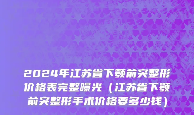 2024年江苏省下颚前突整形价格表完整曝光（江苏省下颚前突整形手术价格要多少钱）