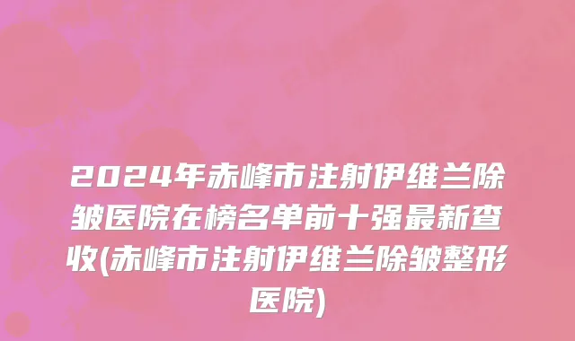 2024年赤峰市注射伊维兰除皱医院在榜名单前十强最新查收(赤峰市注射伊维兰除皱整形医院)