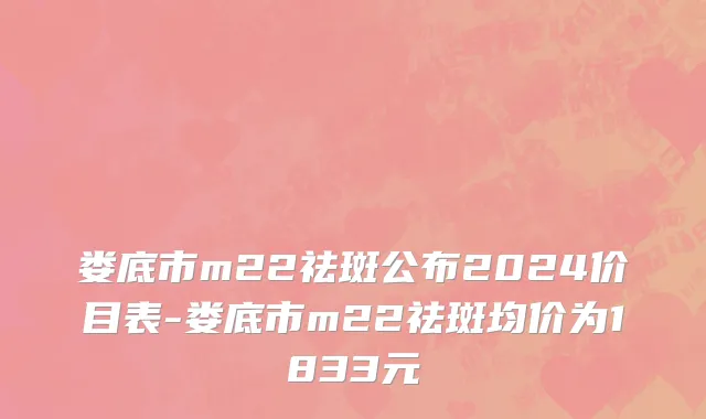 娄底市m22祛斑公布2024价目表-娄底市m22祛斑均价为1833元