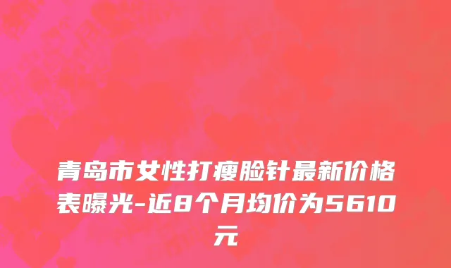 青岛市女性打瘦脸针最新价格表曝光-近8个月均价为5610元