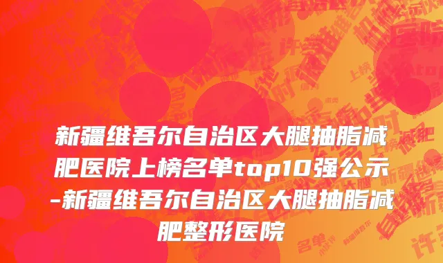 新疆维吾尔自治区大腿抽脂减肥医院上榜名单top10强公示-新疆维吾尔自治区大腿抽脂减肥整形医院