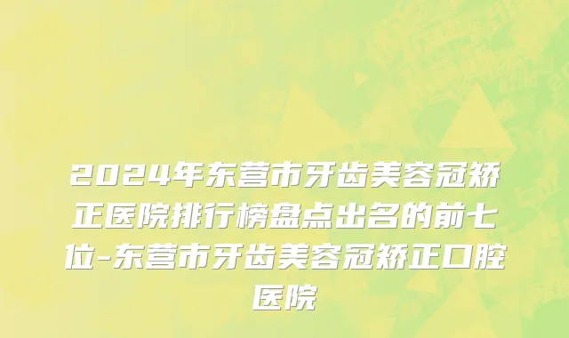 2024年东营市牙齿美容冠矫正医院排行榜盘点出名的前七位-东营市牙齿美容冠矫正口腔医院