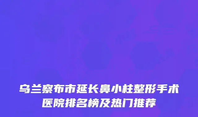 乌兰察布市延长鼻小柱整形手术医院排名榜及热门推荐