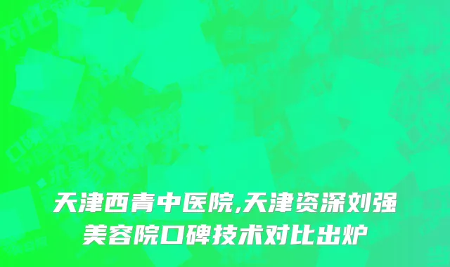 天津西青中医院,天津资深刘强美容院口碑技术对比出炉