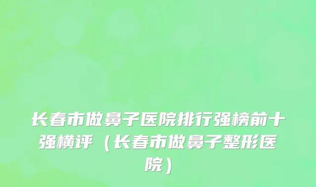 长春市做鼻子医院排行强榜前十强横评（长春市做鼻子整形医院）