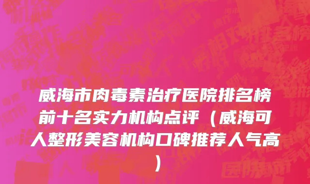 威海市肉毒素治疗医院排名榜前十名实力机构点评（威海可人整形美容机构口碑推荐人气高）