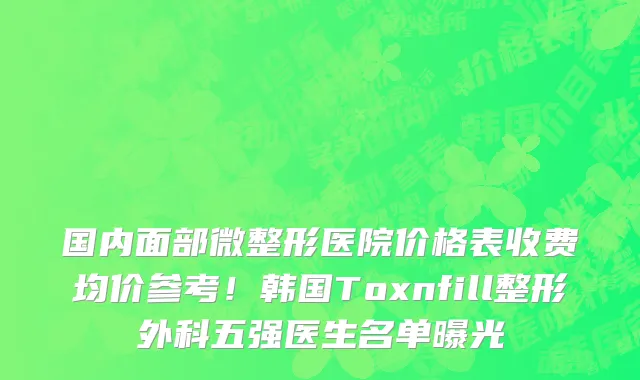 国内面部微整形医院价格表收费均价参考!韩国Toxnfill整形外科五强医生名单曝光