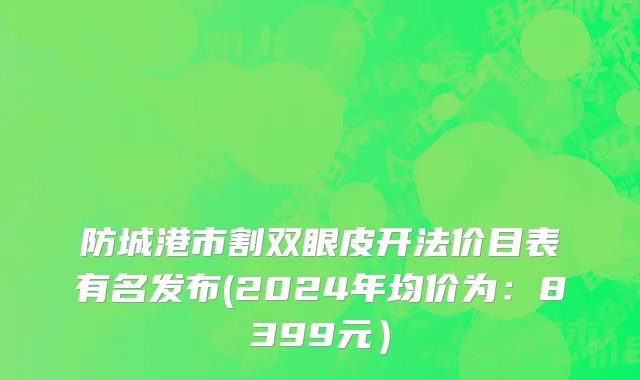 防城港市割双眼皮开法价目表有名发布(2024年均价为：8399元）