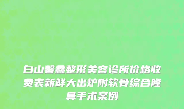 白山馨鑫整形美容诊所价格收费表新鲜大出炉附软骨综合隆鼻手术案例