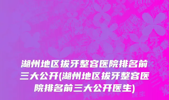 湖州地区拔牙整容医院排名前三大公开(湖州地区拔牙整容医院排名前三大公开医生)