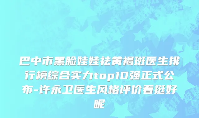 巴中市黑脸娃娃祛黄褐斑医生排行榜综合实力top10强正式公布-许永卫医生风格评价看挺好呢