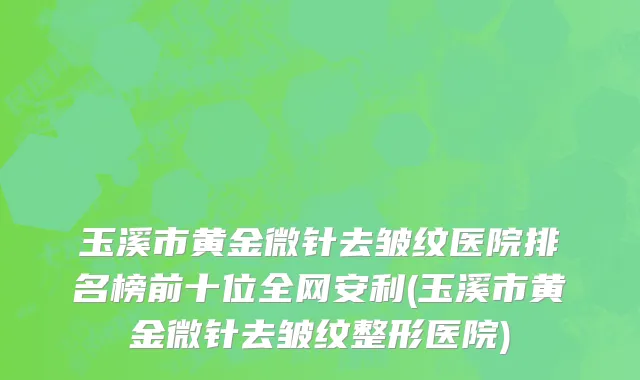 玉溪市黄金微针去皱纹医院排名榜前十位全网安利(玉溪市黄金微针去皱纹整形医院)