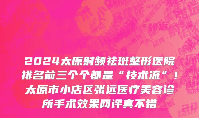 2024太原射频祛斑整形医院排名前三个个都是“技术流”！太原市小店区张远医疗美容诊所手术效果网评真不错