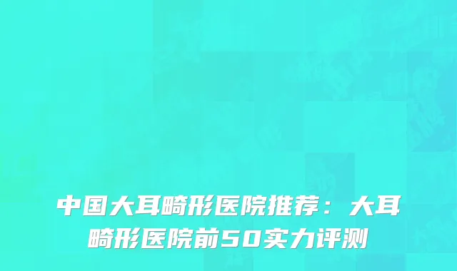 中国大耳畸形医院推荐：大耳畸形医院前50实力评测