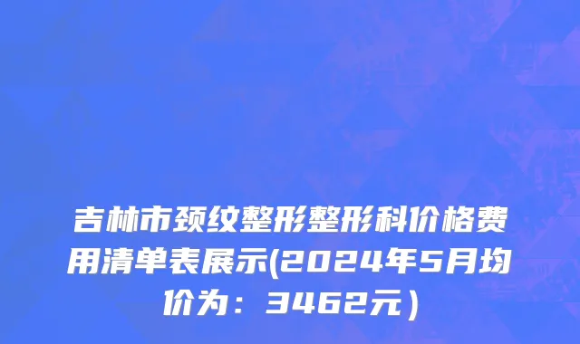 吉林市颈纹整形整形科价格费用清单表展示(2024年5月均价为：3462元）