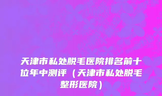天津市私处脱毛医院排名前十位年中测评（天津市私处脱毛整形医院）
