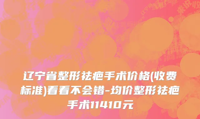 辽宁省整形祛疤手术价格(收费标准)看看不会错-均价整形祛疤手术11410元