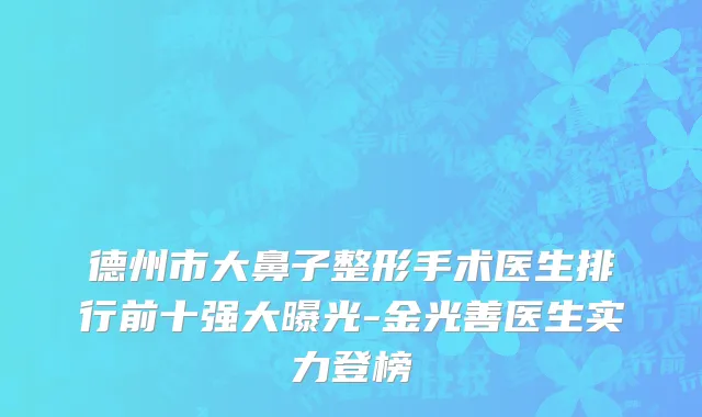德州市大鼻子整形手术医生排行前十强大曝光-金光善医生实力登榜