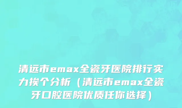 清远市emax全瓷牙医院排行实力挨个分析（清远市emax全瓷牙口腔医院优质任你选择）