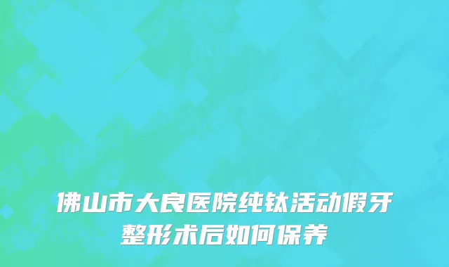 佛山市大良医院纯钛活动假牙整形术后如何保养