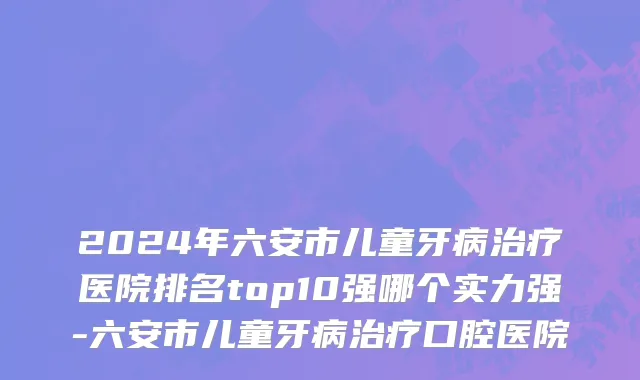 2024年六安市儿童牙病治疗医院排名top10强哪个实力强-六安市儿童牙病治疗口腔医院