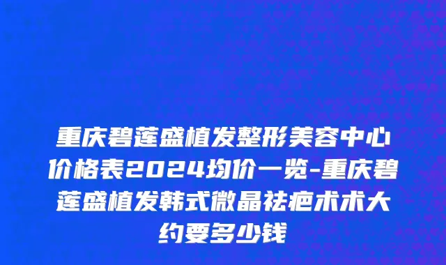 重庆碧莲盛植发整形美容中心价格表2024均价一览-重庆碧莲盛植发韩式微晶祛疤术术大约要多少钱