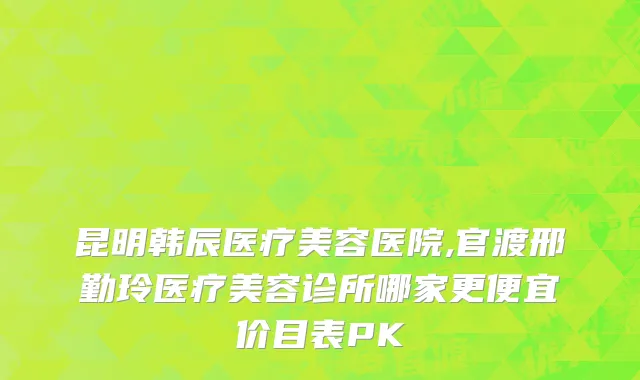昆明韩辰医疗美容医院,官渡邢勤玲医疗美容诊所哪家更便宜价目表PK