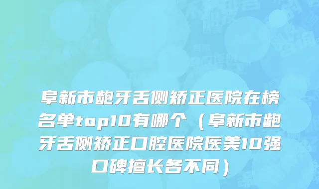 阜新市龅牙舌侧矫正医院在榜名单top10有哪个（阜新市龅牙舌侧矫正口腔医院医美10强口碑擅长各不同）