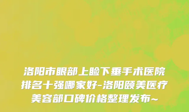 洛阳市眼部上睑下垂手术医院排名十强哪家好-洛阳颐美医疗美容部口碑价格整理发布~