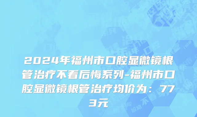 2024年福州市口腔显微镜根管治疗不看后悔系列-福州市口腔显微镜根管治疗均价为：773元