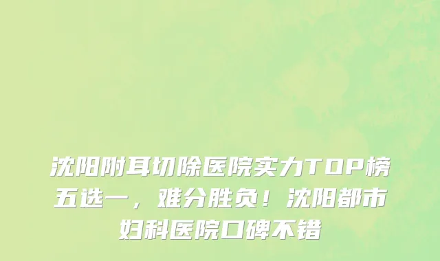 沈阳附耳切除医院实力TOP榜五选一,难分胜负!沈阳都市妇科医院口碑不错