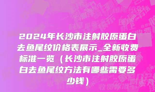 2024年长沙市注射胶原蛋白去鱼尾纹价格表展示_全新收费标准一览（长沙市注射胶原蛋白去鱼尾纹方法有哪些需要多少钱）