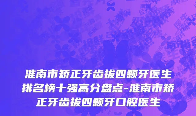 淮南市矫正牙齿拔四颗牙医生排名榜十强高分盘点-淮南市矫正牙齿拔四颗牙口腔医生
