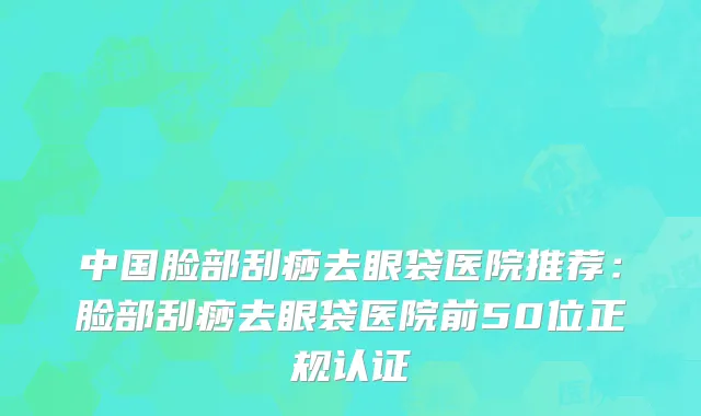 中国脸部刮痧去眼袋医院推荐：脸部刮痧去眼袋医院前50位正规认证